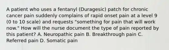 A patient who uses a fentanyl (Duragesic) patch for chronic cancer pain suddenly complains of rapid onset pain at a level 9 (0 to 10 scale) and requests "something for pain that will work now." How will the nurse document the type of pain reported by this patient? A. Neuropathic pain B. Breakthrough pain C. Referred pain D. Somatic pain