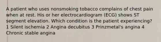 A patient who uses nonsmoking tobacco complains of chest pain when at rest. His or her electrocardiogram (ECG) shows ST segment elevation. Which condition is the patient experiencing? 1 Silent ischemia 2 Angina decubitus 3 Prinzmetal's angina 4 Chronic stable angina