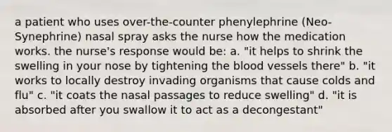 a patient who uses over-the-counter phenylephrine (Neo-Synephrine) nasal spray asks the nurse how the medication works. the nurse's response would be: a. "it helps to shrink the swelling in your nose by tightening the blood vessels there" b. "it works to locally destroy invading organisms that cause colds and flu" c. "it coats the nasal passages to reduce swelling" d. "it is absorbed after you swallow it to act as a decongestant"