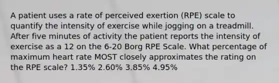 A patient uses a rate of perceived exertion (RPE) scale to quantify the intensity of exercise while jogging on a treadmill. After five minutes of activity the patient reports the intensity of exercise as a 12 on the 6-20 Borg RPE Scale. What percentage of maximum heart rate MOST closely approximates the rating on the RPE scale? 1.35% 2.60% 3.85% 4.95%