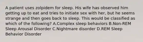 A patient uses zolpidem for sleep. His wife has observed him getting up to eat and tries to initiate sex with her, but he seems strange and then goes back to sleep. This would be classified as which of the following? A.Complex sleep behaviors B.Non-REM Sleep Arousal Disorder C.Nightmare disorder D.REM Sleep Behavior Disorder