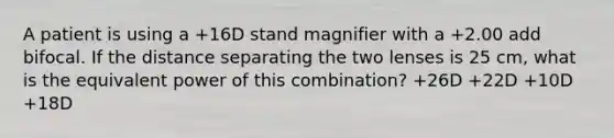 A patient is using a +16D stand magnifier with a +2.00 add bifocal. If the distance separating the two lenses is 25 cm, what is the equivalent power of this combination? +26D +22D +10D +18D