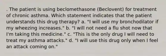 . The patient is using beclomethasone (Beclovent) for treatment of chronic asthma. Which statement indicates that the patient understands this drug therapy? a. "I will use my bronchodilator if my wheezing increases." b. "I will not need a flu shot now that I'm taking this medicine." c. "This is the only drug I will need to treat my asthma attacks." d. "I will use this drug only when I feel an attack coming on."