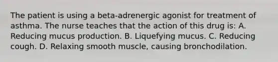 The patient is using a beta-adrenergic agonist for treatment of asthma. The nurse teaches that the action of this drug is: A. Reducing mucus production. B. Liquefying mucus. C. Reducing cough. D. Relaxing smooth muscle, causing bronchodilation.