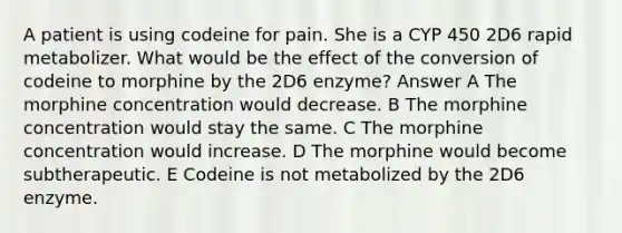 A patient is using codeine for pain. She is a CYP 450 2D6 rapid metabolizer. What would be the effect of the conversion of codeine to morphine by the 2D6 enzyme? Answer A The morphine concentration would decrease. B The morphine concentration would stay the same. C The morphine concentration would increase. D The morphine would become subtherapeutic. E Codeine is not metabolized by the 2D6 enzyme.