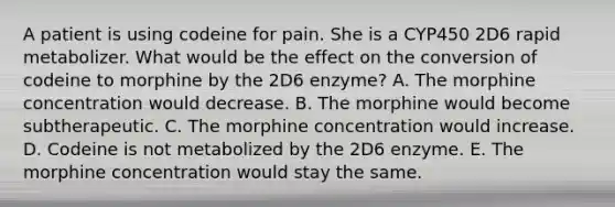 A patient is using codeine for pain. She is a CYP450 2D6 rapid metabolizer. What would be the effect on the conversion of codeine to morphine by the 2D6 enzyme? A. The morphine concentration would decrease. B. The morphine would become subtherapeutic. C. The morphine concentration would increase. D. Codeine is not metabolized by the 2D6 enzyme. E. The morphine concentration would stay the same.