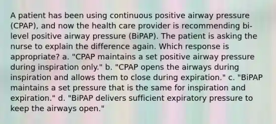 A patient has been using continuous positive airway pressure (CPAP), and now the health care provider is recommending bi-level positive airway pressure (BiPAP). The patient is asking the nurse to explain the difference again. Which response is appropriate? a. "CPAP maintains a set positive airway pressure during inspiration only." b. "CPAP opens the airways during inspiration and allows them to close during expiration." c. "BiPAP maintains a set pressure that is the same for inspiration and expiration." d. "BiPAP delivers sufficient expiratory pressure to keep the airways open."