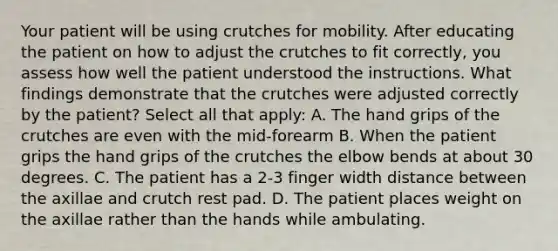 Your patient will be using crutches for mobility. After educating the patient on how to adjust the crutches to fit correctly, you assess how well the patient understood the instructions. What findings demonstrate that the crutches were adjusted correctly by the patient? Select all that apply: A. The hand grips of the crutches are even with the mid-forearm B. When the patient grips the hand grips of the crutches the elbow bends at about 30 degrees. C. The patient has a 2-3 finger width distance between the axillae and crutch rest pad. D. The patient places weight on the axillae rather than the hands while ambulating.