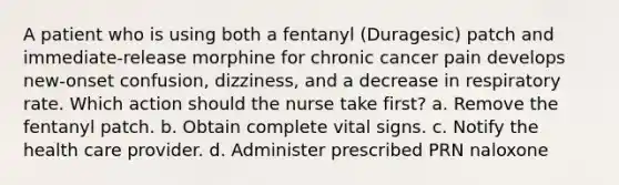 A patient who is using both a fentanyl (Duragesic) patch and immediate-release morphine for chronic cancer pain develops new-onset confusion, dizziness, and a decrease in respiratory rate. Which action should the nurse take first? a. Remove the fentanyl patch. b. Obtain complete vital signs. c. Notify the health care provider. d. Administer prescribed PRN naloxone