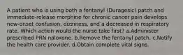 A patient who is using both a fentanyl (Duragesic) patch and immediate-release morphine for chronic cancer pain develops new-onset confusion, dizziness, and a decreased in respiratory rate. Which action would the nurse take first? a.Administer prescribed PRN naloxone. b.Remove the fentanyl patch. c.Notify the health care provider. d.Obtain complete vital signs.