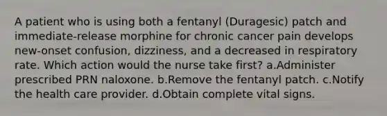 A patient who is using both a fentanyl (Duragesic) patch and immediate-release morphine for chronic cancer pain develops new-onset confusion, dizziness, and a decreased in respiratory rate. Which action would the nurse take first? a.Administer prescribed PRN naloxone. b.Remove the fentanyl patch. c.Notify the health care provider. d.Obtain complete vital signs.