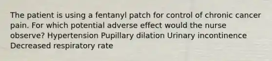 The patient is using a fentanyl patch for control of chronic cancer pain. For which potential adverse effect would the nurse observe? Hypertension Pupillary dilation Urinary incontinence Decreased respiratory rate