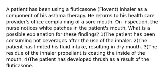 A patient has been using a fluticasone (Flovent) inhaler as a component of his asthma therapy. He returns to his health care provider's office complaining of a sore mouth. On inspection, the nurse notices white patches in the patient's mouth. What is a possible explanation for these findings? 1)The patient has been consuming hot beverages after the use of the inhaler. 2)The patient has limited his fluid intake, resulting in dry mouth. 3)The residue of the inhaler propellant is coating the inside of the mouth. 4)The patient has developed thrush as a result of the fluticasone.