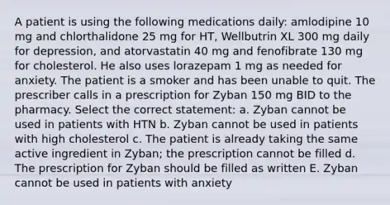 A patient is using the following medications daily: amlodipine 10 mg and chlorthalidone 25 mg for HT, Wellbutrin XL 300 mg daily for depression, and atorvastatin 40 mg and fenofibrate 130 mg for cholesterol. He also uses lorazepam 1 mg as needed for anxiety. The patient is a smoker and has been unable to quit. The prescriber calls in a prescription for Zyban 150 mg BID to the pharmacy. Select the correct statement: a. Zyban cannot be used in patients with HTN b. Zyban cannot be used in patients with high cholesterol c. The patient is already taking the same active ingredient in Zyban; the prescription cannot be filled d. The prescription for Zyban should be filled as written E. Zyban cannot be used in patients with anxiety