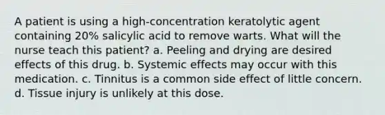 A patient is using a high-concentration keratolytic agent containing 20% salicylic acid to remove warts. What will the nurse teach this patient? a. Peeling and drying are desired effects of this drug. b. Systemic effects may occur with this medication. c. Tinnitus is a common side effect of little concern. d. Tissue injury is unlikely at this dose.