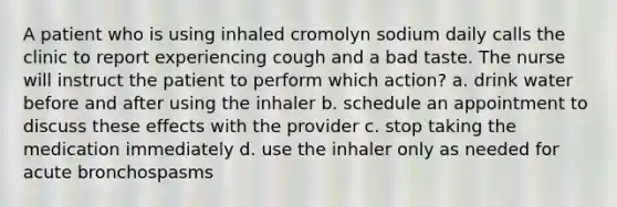 A patient who is using inhaled cromolyn sodium daily calls the clinic to report experiencing cough and a bad taste. The nurse will instruct the patient to perform which action? a. drink water before and after using the inhaler b. schedule an appointment to discuss these effects with the provider c. stop taking the medication immediately d. use the inhaler only as needed for acute bronchospasms