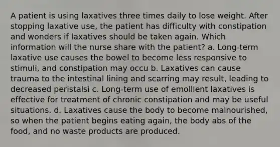 A patient is using laxatives three times daily to lose weight. After stopping laxative use, the patient has difficulty with constipation and wonders if laxatives should be taken again. Which information will the nurse share with the patient? a. Long-term laxative use causes the bowel to become less responsive to stimuli, and constipation may occu b. Laxatives can cause trauma to the intestinal lining and scarring may result, leading to decreased peristalsi c. Long-term use of emollient laxatives is effective for treatment of chronic constipation and may be useful situations. d. Laxatives cause the body to become malnourished, so when the patient begins eating again, the body abs of the food, and no waste products are produced.