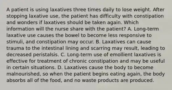 A patient is using laxatives three times daily to lose weight. After stopping laxative use, the patient has difficulty with constipation and wonders if laxatives should be taken again. Which information will the nurse share with the patient? A. Long-term laxative use causes the bowel to become less responsive to stimuli, and constipation may occur. B. Laxatives can cause trauma to the intestinal lining and scarring may result, leading to decreased peristalsis. C. Long-term use of emollient laxatives is effective for treatment of chronic constipation and may be useful in certain situations. D. Laxatives cause the body to become malnourished, so when the patient begins eating again, the body absorbs all of the food, and no waste products are produced.