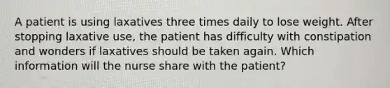 A patient is using laxatives three times daily to lose weight. After stopping laxative use, the patient has difficulty with constipation and wonders if laxatives should be taken again. Which information will the nurse share with the patient?