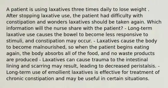 A patient is using laxatives three times daily to lose weight . After stopping laxative use, the patient had difficulty with constipation and wonders laxatives should be taken again. Which information will the nurse share with the patient? - Long-term laxative use causes the bowel to become less responsive to stimuli, and constipation may occur. - Laxatives cause the body to become malnourished, so when the patient begins eating again, the body absorbs all of the food, and no waste products are produced - Laxatives can cause trauma to the intestinal lining and scarring may result, leading to decreased peristalsis. - Long-term use of emollient laxatives is effective for treatment of chronic constipation and may be useful in certain situations.