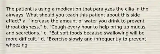 The patient is using a medication that paralyzes the cilia in the airways. What should you teach this patient about this side effect? a. "Increase the amount of water you drink to prevent throat dryness." b. "Cough every hour to help bring up mucus and secretions." c. "Eat soft foods because swallowing will be more difficult." d. "Exercise slowly and infrequently to prevent wheezing