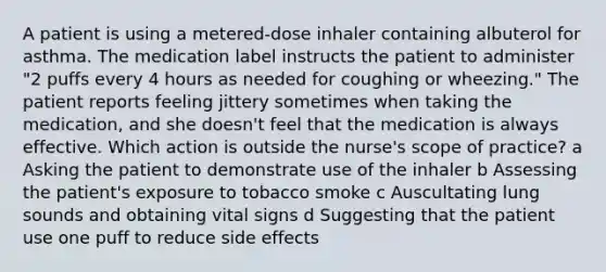 A patient is using a metered-dose inhaler containing albuterol for asthma. The medication label instructs the patient to administer "2 puffs every 4 hours as needed for coughing or wheezing." The patient reports feeling jittery sometimes when taking the medication, and she doesn't feel that the medication is always effective. Which action is outside the nurse's scope of practice? a Asking the patient to demonstrate use of the inhaler b Assessing the patient's exposure to tobacco smoke c Auscultating lung sounds and obtaining vital signs d Suggesting that the patient use one puff to reduce side effects