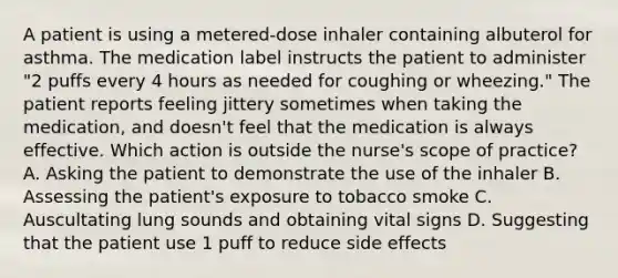 A patient is using a metered-dose inhaler containing albuterol for asthma. The medication label instructs the patient to administer "2 puffs every 4 hours as needed for coughing or wheezing." The patient reports feeling jittery sometimes when taking the medication, and doesn't feel that the medication is always effective. Which action is outside the nurse's scope of practice? A. Asking the patient to demonstrate the use of the inhaler B. Assessing the patient's exposure to tobacco smoke C. Auscultating lung sounds and obtaining vital signs D. Suggesting that the patient use 1 puff to reduce side effects