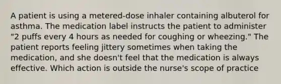 A patient is using a metered-dose inhaler containing albuterol for asthma. The medication label instructs the patient to administer "2 puffs every 4 hours as needed for coughing or wheezing." The patient reports feeling jittery sometimes when taking the medication, and she doesn't feel that the medication is always effective. Which action is outside the nurse's scope of practice