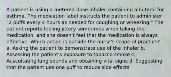 A patient is using a metered-dose inhaler containing albuterol for asthma. The medication label instructs the patient to administer "2 puffs every 4 hours as needed for coughing or wheezing." The patient reports feeling jittery sometimes when taking the medication, and she doesn't feel that the medication is always effective. Which action is outside the nurse's scope of practice? a. Asking the patient to demonstrate use of the inhaler b. Assessing the patient's exposure to tobacco smoke c. Auscultating lung sounds and obtaining vital signs d. Suggesting that the patient use one puff to reduce side effects