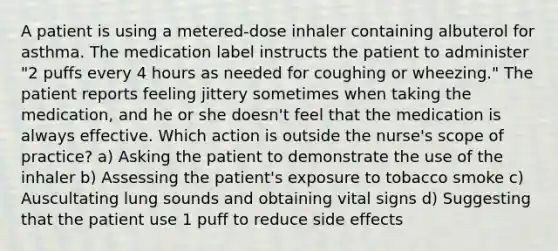 A patient is using a metered-dose inhaler containing albuterol for asthma. The medication label instructs the patient to administer "2 puffs every 4 hours as needed for coughing or wheezing." The patient reports feeling jittery sometimes when taking the medication, and he or she doesn't feel that the medication is always effective. Which action is outside the nurse's scope of practice? a) Asking the patient to demonstrate the use of the inhaler b) Assessing the patient's exposure to tobacco smoke c) Auscultating lung sounds and obtaining vital signs d) Suggesting that the patient use 1 puff to reduce side effects