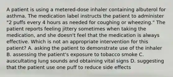 A patient is using a metered-dose inhaler containing albuterol for asthma. The medication label instructs the patient to administer "2 puffs every 4 hours as needed for coughing or wheezing." The patient reports feeling jittery sometimes when taking the medication, and she doesn't feel that the medication is always effective. Which is not an appropriate intervention for this patient? A. asking the patient to demonstrate use of the inhaler B. assessing the patient's exposure to tobacco smoke C. auscultating lung sounds and obtaining vital signs D. suggesting that the patient use one puff to reduce side effects