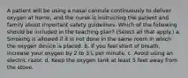 A patient will be using a nasal cannula continuously to deliver oxygen at home, and the nurse is instructing the patient and family about important safety guidelines. Which of the following should be included in the teaching plan? (Select all that apply.) a. Smoking is allowed if it is not done in the same room in which the oxygen device is placed. b. If you feel short of breath, increase your oxygen by 2 to 3 L per minute. c. Avoid using an electric razor. d. Keep the oxygen tank at least 5 feet away from the stove.