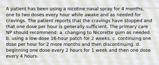 A patient has been using a nicotine nasal spray for 4 months, one to two doses every hour while awake and as needed for cravings. The patient reports that the cravings have stopped and that one dose per hour is generally sufficient. The primary care NP should recommend: a. changing to Nicorette gum as needed. b. using a low-dose 16-hour patch for 2 weeks. c. continuing one dose per hour for 2 more months and then discontinuing. d. beginning one dose every 2 hours for 1 week and then one dose every 4 hours.