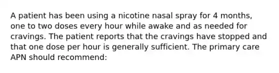 A patient has been using a nicotine nasal spray for 4 months, one to two doses every hour while awake and as needed for cravings. The patient reports that the cravings have stopped and that one dose per hour is generally sufficient. The primary care APN should recommend: