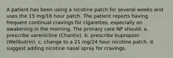 A patient has been using a nicotine patch for several weeks and uses the 15 mg/16 hour patch. The patient reports having frequent continual cravings for cigarettes, especially on awakening in the morning. The primary care NP should: a. prescribe varenicline (Chantix). b. prescribe bupropion (Wellbutrin). c. change to a 21 mg/24 hour nicotine patch. d. suggest adding nicotine nasal spray for cravings.