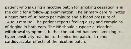 patient who is using a nicotine patch for smoking cessation is in the clinic for a follow-up examination. The primary care NP notes a heart rate of 96 beats per minute and a blood pressure of 140/90 mm Hg. The patient reports feeling dizzy and complains of ringing in both ears. The NP should suspect: a. nicotine withdrawal symptoms. b. that the patient has been smoking. c. hypersensitivity reaction to the nicotine patch. d. minor cardiovascular effects of the nicotine patch.