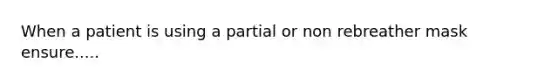 When a patient is using a partial or non rebreather mask ensure.....