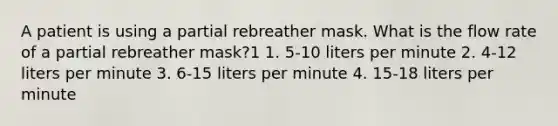 A patient is using a partial rebreather mask. What is the flow rate of a partial rebreather mask?1 1. 5-10 liters per minute 2. 4-12 liters per minute 3. 6-15 liters per minute 4. 15-18 liters per minute