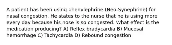 A patient has been using phenylephrine (Neo-Synephrine) for nasal congestion. He states to the nurse that he is using more every day because his nose is so congested. What effect is the medication producing? A) Reflex bradycardia B) Mucosal hemorrhage C) Tachycardia D) Rebound congestion