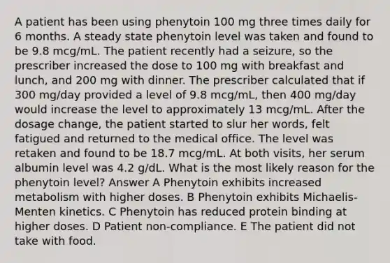 A patient has been using phenytoin 100 mg three times daily for 6 months. A steady state phenytoin level was taken and found to be 9.8 mcg/mL. The patient recently had a seizure, so the prescriber increased the dose to 100 mg with breakfast and lunch, and 200 mg with dinner. The prescriber calculated that if 300 mg/day provided a level of 9.8 mcg/mL, then 400 mg/day would increase the level to approximately 13 mcg/mL. After the dosage change, the patient started to slur her words, felt fatigued and returned to the medical office. The level was retaken and found to be 18.7 mcg/mL. At both visits, her serum albumin level was 4.2 g/dL. What is the most likely reason for the phenytoin level? Answer A Phenytoin exhibits increased metabolism with higher doses. B Phenytoin exhibits Michaelis-Menten kinetics. C Phenytoin has reduced protein binding at higher doses. D Patient non-compliance. E The patient did not take with food.