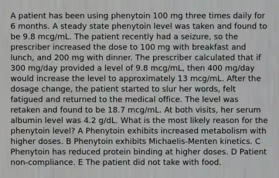 A patient has been using phenytoin 100 mg three times daily for 6 months. A steady state phenytoin level was taken and found to be 9.8 mcg/mL. The patient recently had a seizure, so the prescriber increased the dose to 100 mg with breakfast and lunch, and 200 mg with dinner. The prescriber calculated that if 300 mg/day provided a level of 9.8 mcg/mL, then 400 mg/day would increase the level to approximately 13 mcg/mL. After the dosage change, the patient started to slur her words, felt fatigued and returned to the medical office. The level was retaken and found to be 18.7 mcg/mL. At both visits, her serum albumin level was 4.2 g/dL. What is the most likely reason for the phenytoin level? A Phenytoin exhibits increased metabolism with higher doses. B Phenytoin exhibits Michaelis-Menten kinetics. C Phenytoin has reduced protein binding at higher doses. D Patient non-compliance. E The patient did not take with food.