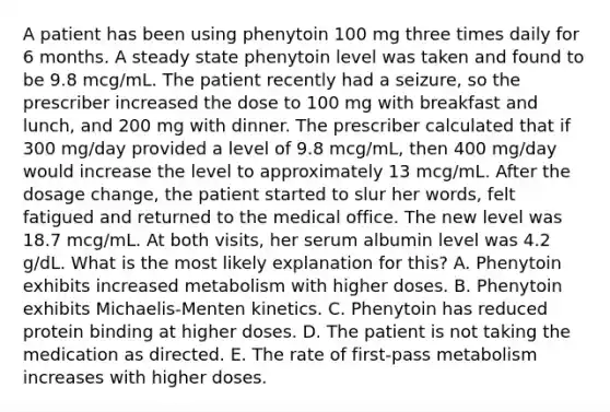 A patient has been using phenytoin 100 mg three times daily for 6 months. A steady state phenytoin level was taken and found to be 9.8 mcg/mL. The patient recently had a seizure, so the prescriber increased the dose to 100 mg with breakfast and lunch, and 200 mg with dinner. The prescriber calculated that if 300 mg/day provided a level of 9.8 mcg/mL, then 400 mg/day would increase the level to approximately 13 mcg/mL. After the dosage change, the patient started to slur her words, felt fatigued and returned to the medical office. The new level was 18.7 mcg/mL. At both visits, her serum albumin level was 4.2 g/dL. What is the most likely explanation for this? A. Phenytoin exhibits increased metabolism with higher doses. B. Phenytoin exhibits Michaelis-Menten kinetics. C. Phenytoin has reduced protein binding at higher doses. D. The patient is not taking the medication as directed. E. The rate of first-pass metabolism increases with higher doses.