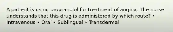 A patient is using propranolol for treatment of angina. The nurse understands that this drug is administered by which route? • Intravenous • Oral • Sublingual • Transdermal