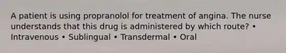 A patient is using propranolol for treatment of angina. The nurse understands that this drug is administered by which route? • Intravenous • Sublingual • Transdermal • Oral