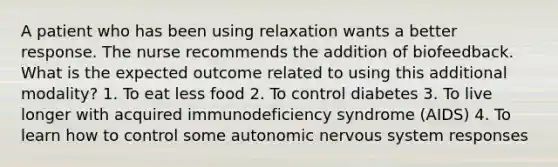 A patient who has been using relaxation wants a better response. The nurse recommends the addition of biofeedback. What is the expected outcome related to using this additional modality? 1. To eat less food 2. To control diabetes 3. To live longer with acquired immunodeficiency syndrome (AIDS) 4. To learn how to control some autonomic nervous system responses