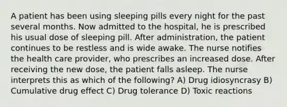 A patient has been using sleeping pills every night for the past several months. Now admitted to the hospital, he is prescribed his usual dose of sleeping pill. After administration, the patient continues to be restless and is wide awake. The nurse notifies the health care provider, who prescribes an increased dose. After receiving the new dose, the patient falls asleep. The nurse interprets this as which of the following? A) Drug idiosyncrasy B) Cumulative drug effect C) Drug tolerance D) Toxic reactions