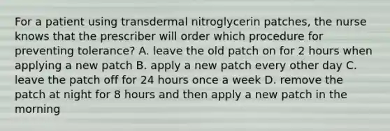 For a patient using transdermal nitroglycerin patches, the nurse knows that the prescriber will order which procedure for preventing tolerance? A. leave the old patch on for 2 hours when applying a new patch B. apply a new patch every other day C. leave the patch off for 24 hours once a week D. remove the patch at night for 8 hours and then apply a new patch in the morning