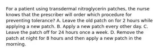 For a patient using transdermal nitroglycerin patches, the nurse knows that the prescriber will order which procedure for preventing tolerance? A. Leave the old patch on for 2 hours while applying a new patch. B. Apply a new patch every other day. C. Leave the patch off for 24 hours once a week. D. Remove the patch at night for 8 hours and then apply a new patch in the morning.