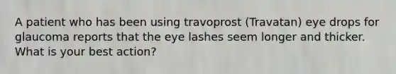 A patient who has been using travoprost (Travatan) eye drops for glaucoma reports that the eye lashes seem longer and thicker. What is your best action?