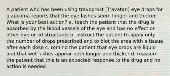 A patient who has been using travoprost (Travatan) eye drops for glaucoma reports that the eye lashes seem longer and thicker. What is your best action? a. teach the patient that the drug is absorbed by the blood vessels of the eye and has no effect on other eye or lid structures b. instruct the patient to apply only the number of drops prescribed and to blot the area with a tissue after each dose c. remind the patient that eye drops are liquid and that wet lashes appear both longer and thicker d. reassure the patient that this is an expected response to the drug and no action is needed